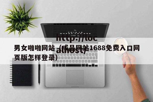 男女啪啪网站（成品网站1688免费入口网页版怎样登录）